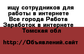 ищу сотрудников для работы в интернете - Все города Работа » Заработок в интернете   . Томская обл.